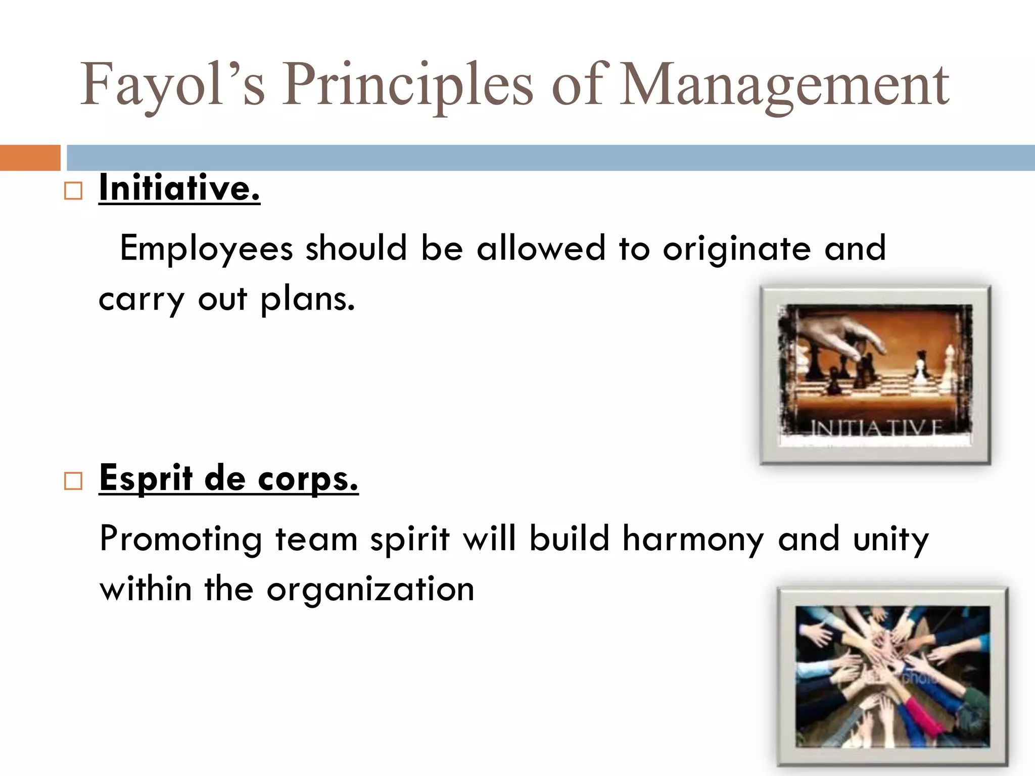 Fayol’s Principles of Management
 Initiative.
Employees should be allowed to originate and
carry out plans.
 Esprit de corps.
Promoting team spirit will build harmony and unity
within the organization
 
