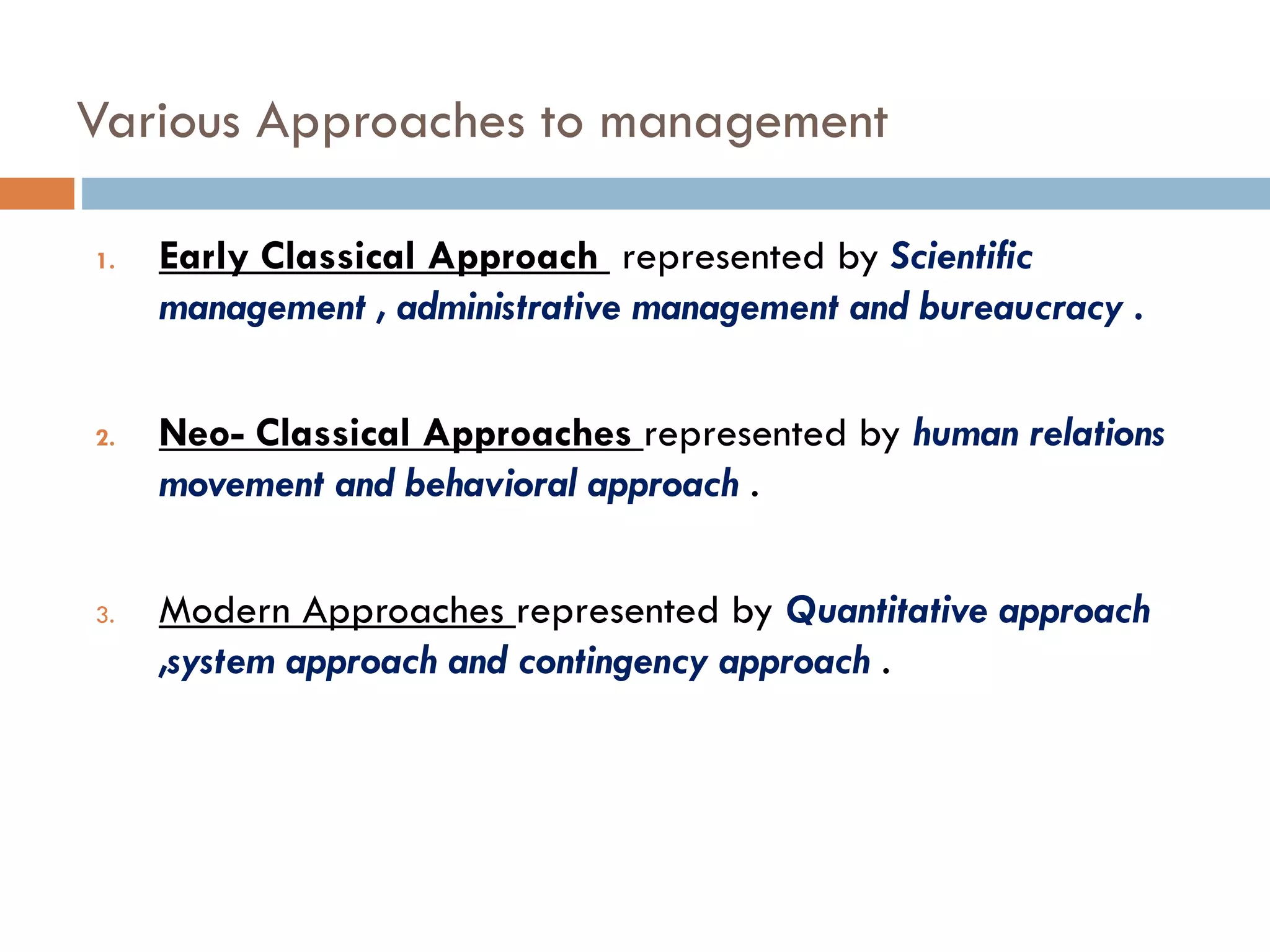 Various Approaches to management
1. Early Classical Approach represented by Scientific
management , administrative management and bureaucracy .
2. Neo- Classical Approaches represented by human relations
movement and behavioral approach .
3. Modern Approaches represented by Quantitative approach
,system approach and contingency approach .
 