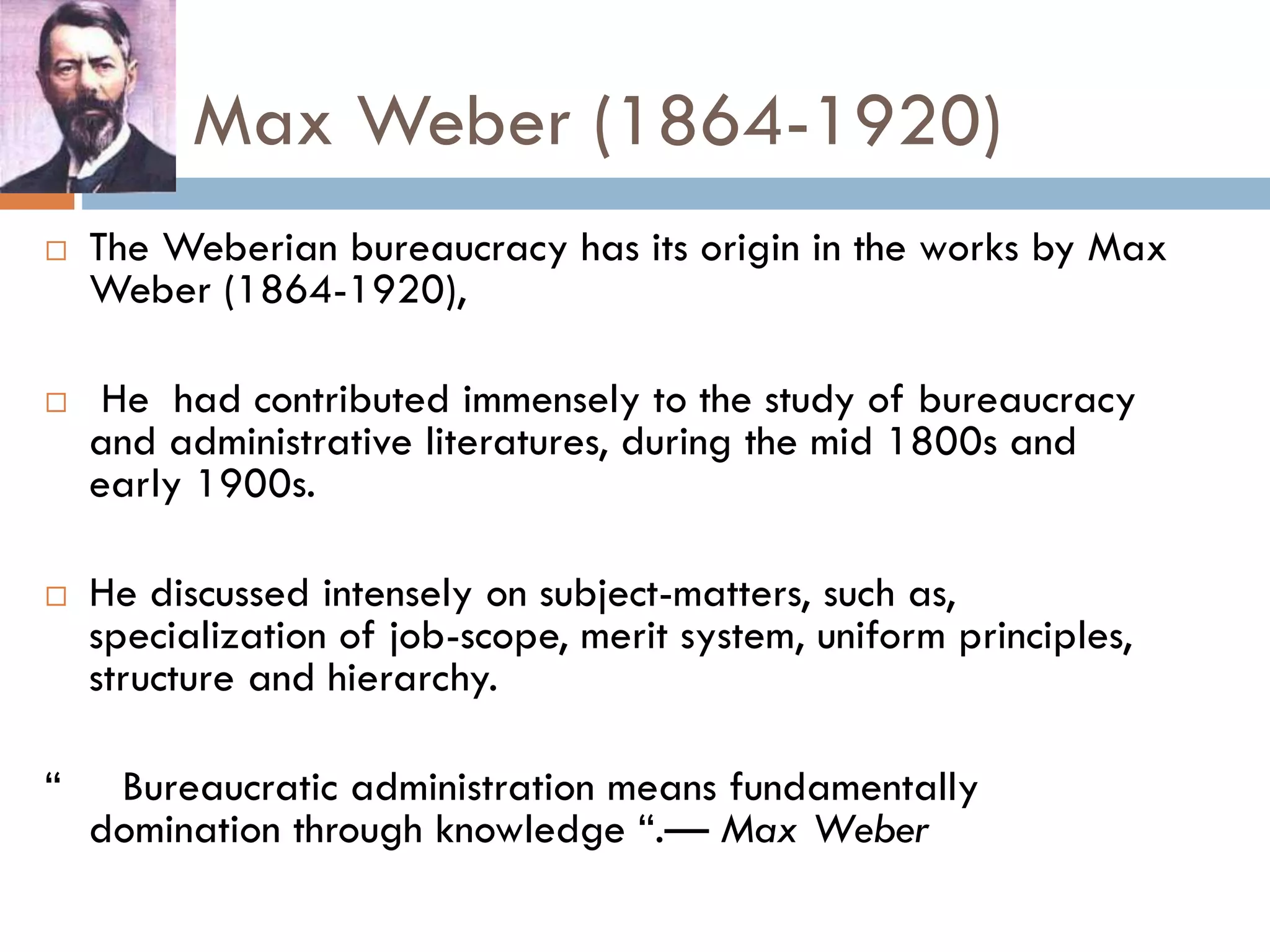 Max Weber (1864-1920)
 The Weberian bureaucracy has its origin in the works by Max
Weber (1864-1920),
 He had contributed immensely to the study of bureaucracy
and administrative literatures, during the mid 1800s and
early 1900s.
 He discussed intensely on subject-matters, such as,
specialization of job-scope, merit system, uniform principles,
structure and hierarchy.
“ Bureaucratic administration means fundamentally
domination through knowledge “.— Max Weber
 