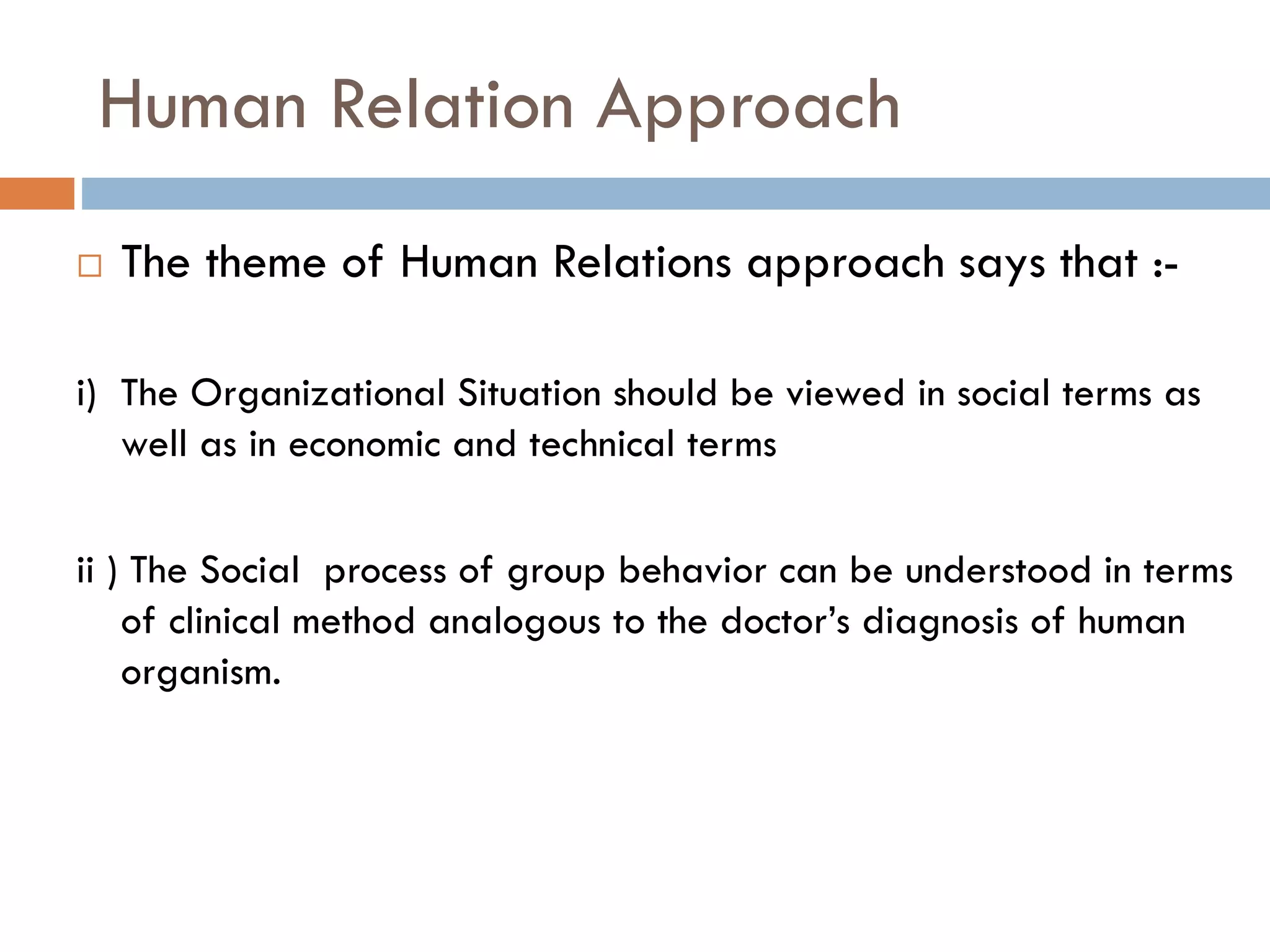 Human Relation Approach
 The theme of Human Relations approach says that :-
i) The Organizational Situation should be viewed in social terms as
well as in economic and technical terms
ii ) The Social process of group behavior can be understood in terms
of clinical method analogous to the doctor’s diagnosis of human
organism.
 
