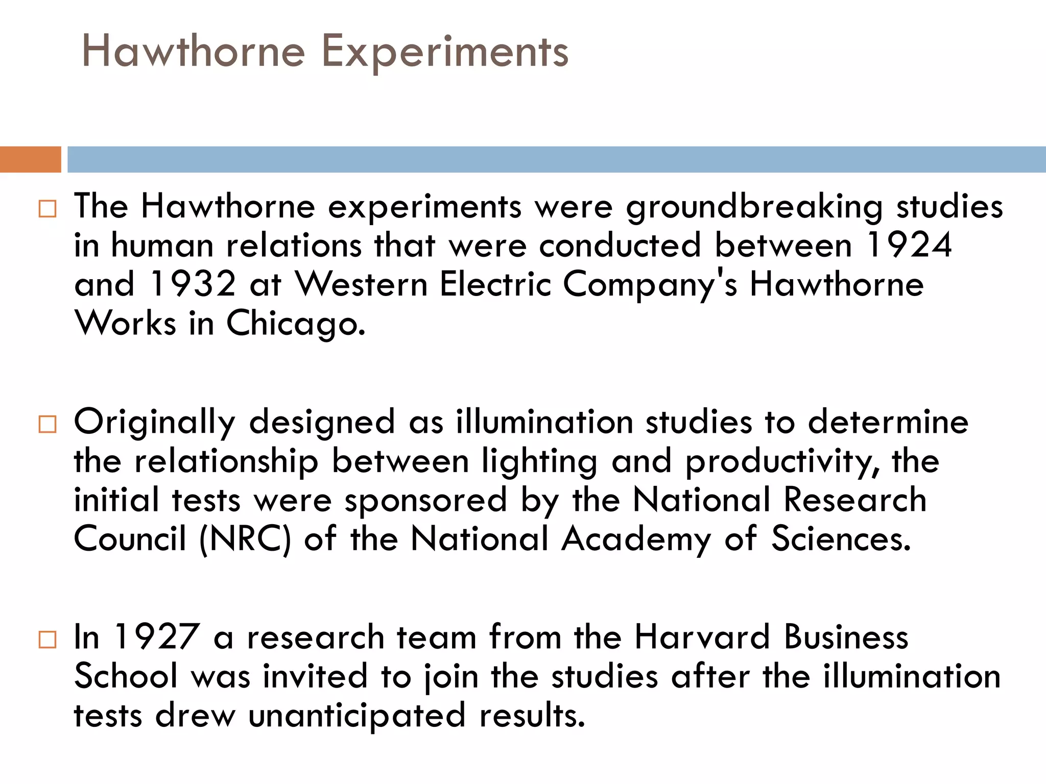 Hawthorne Experiments
 The Hawthorne experiments were groundbreaking studies
in human relations that were conducted between 1924
and 1932 at Western Electric Company's Hawthorne
Works in Chicago.
 Originally designed as illumination studies to determine
the relationship between lighting and productivity, the
initial tests were sponsored by the National Research
Council (NRC) of the National Academy of Sciences.
 In 1927 a research team from the Harvard Business
School was invited to join the studies after the illumination
tests drew unanticipated results.
 