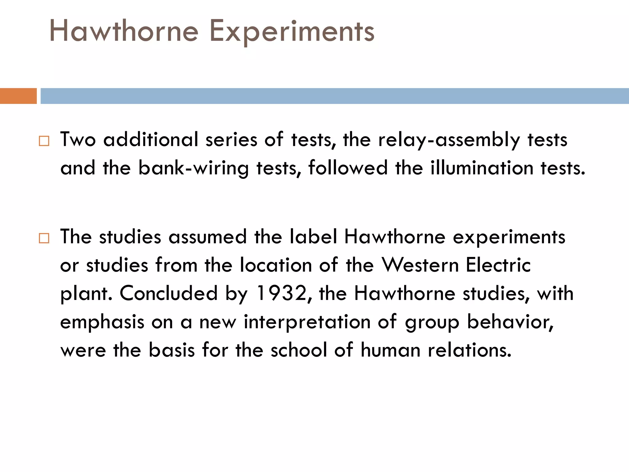 Hawthorne Experiments
 Two additional series of tests, the relay-assembly tests
and the bank-wiring tests, followed the illumination tests.
 The studies assumed the label Hawthorne experiments
or studies from the location of the Western Electric
plant. Concluded by 1932, the Hawthorne studies, with
emphasis on a new interpretation of group behavior,
were the basis for the school of human relations.
 