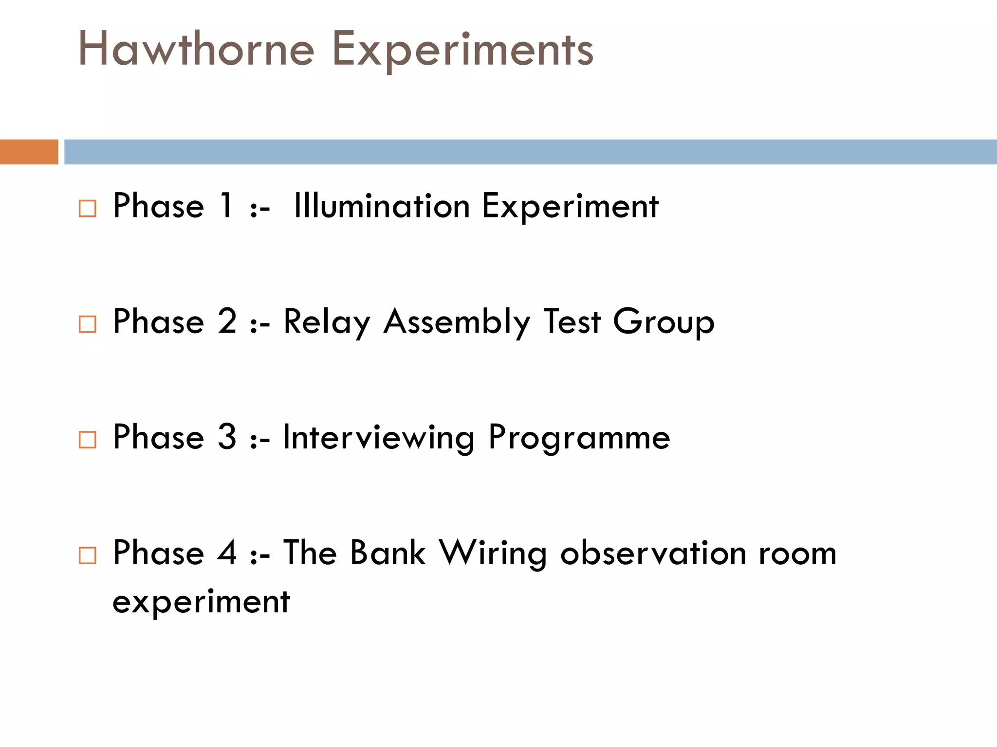Hawthorne Experiments
 Phase 1 :- Illumination Experiment
 Phase 2 :- Relay Assembly Test Group
 Phase 3 :- Interviewing Programme
 Phase 4 :- The Bank Wiring observation room
experiment
 