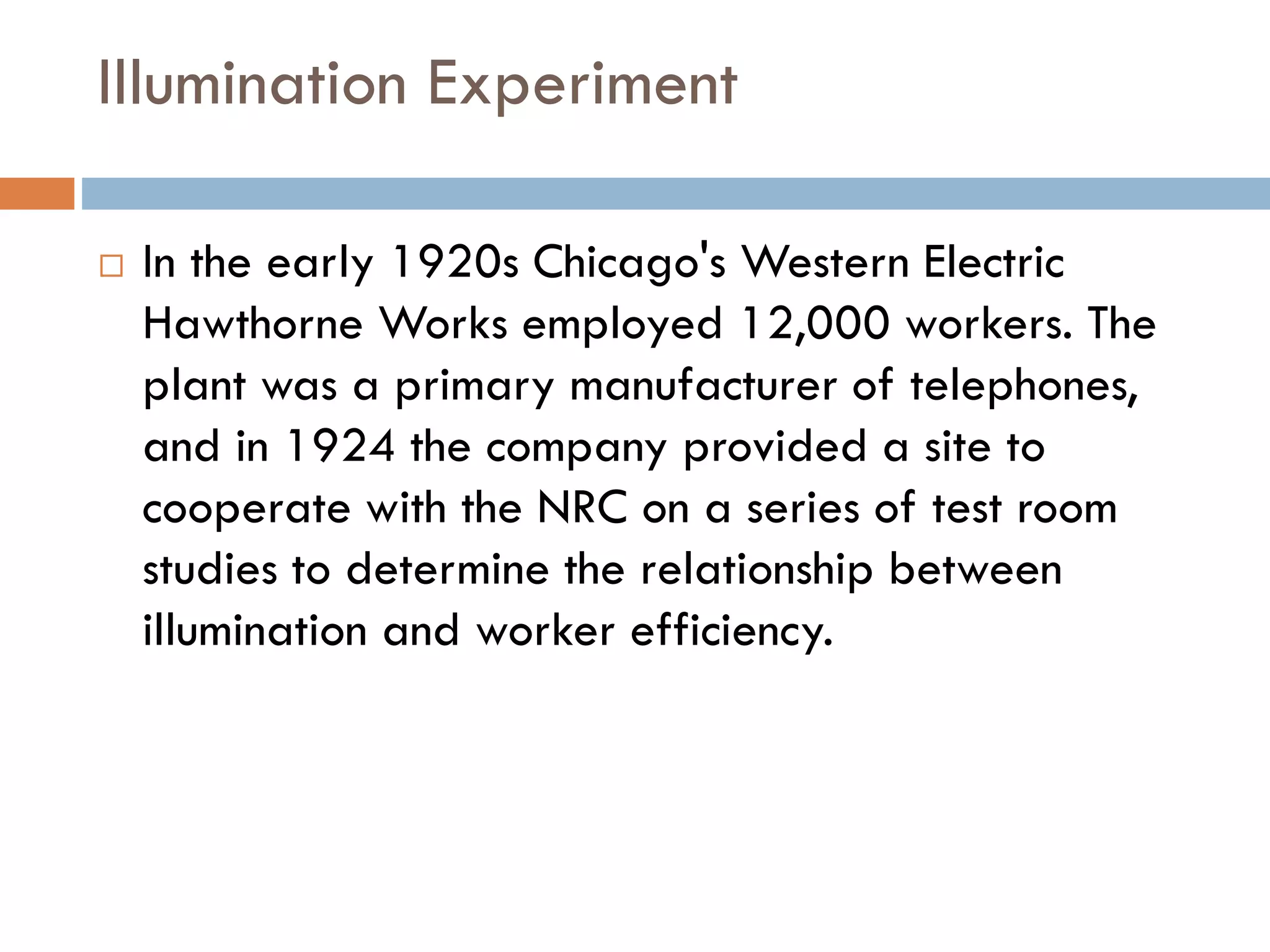 Illumination Experiment
 In the early 1920s Chicago's Western Electric
Hawthorne Works employed 12,000 workers. The
plant was a primary manufacturer of telephones,
and in 1924 the company provided a site to
cooperate with the NRC on a series of test room
studies to determine the relationship between
illumination and worker efficiency.
 