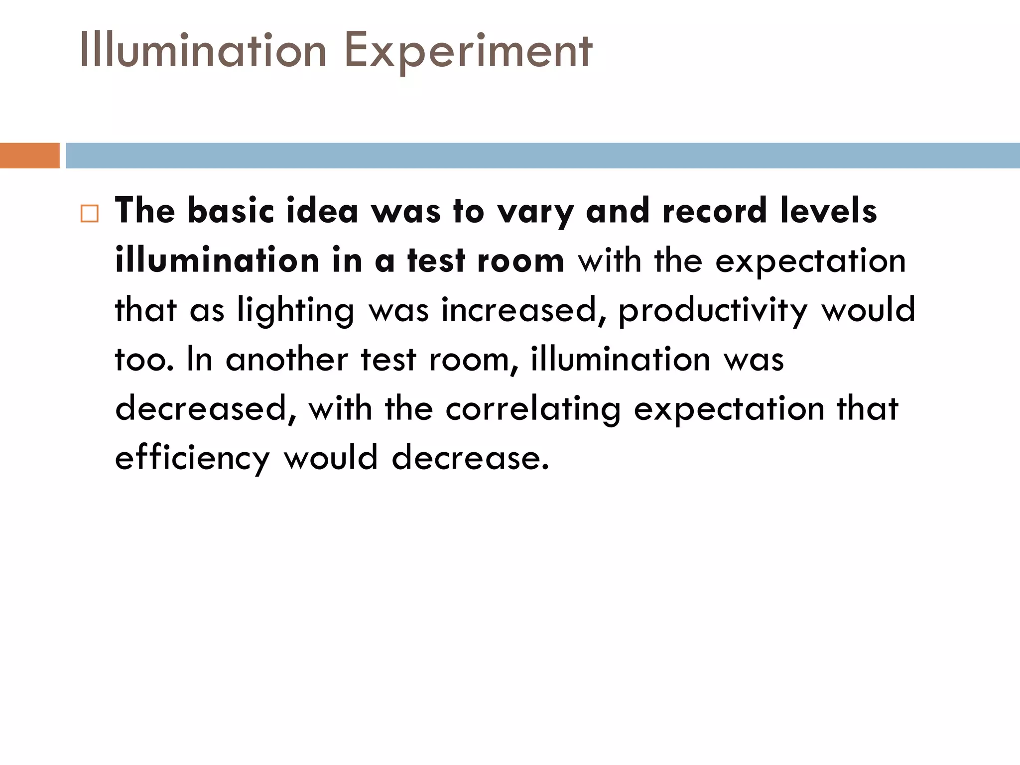 Illumination Experiment
 The basic idea was to vary and record levels
illumination in a test room with the expectation
that as lighting was increased, productivity would
too. In another test room, illumination was
decreased, with the correlating expectation that
efficiency would decrease.
 