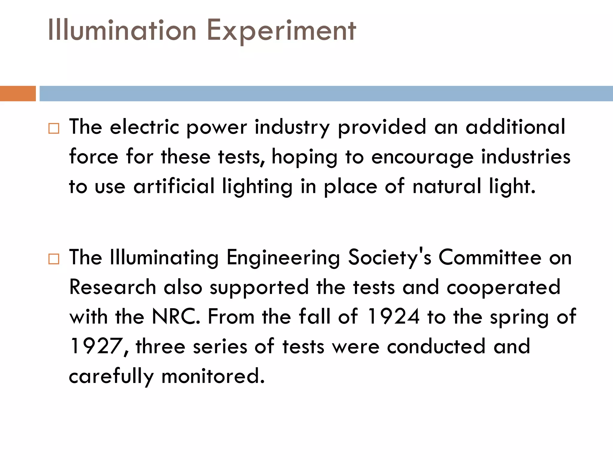 Illumination Experiment
 The electric power industry provided an additional
force for these tests, hoping to encourage industries
to use artificial lighting in place of natural light.
 The Illuminating Engineering Society's Committee on
Research also supported the tests and cooperated
with the NRC. From the fall of 1924 to the spring of
1927, three series of tests were conducted and
carefully monitored.
 