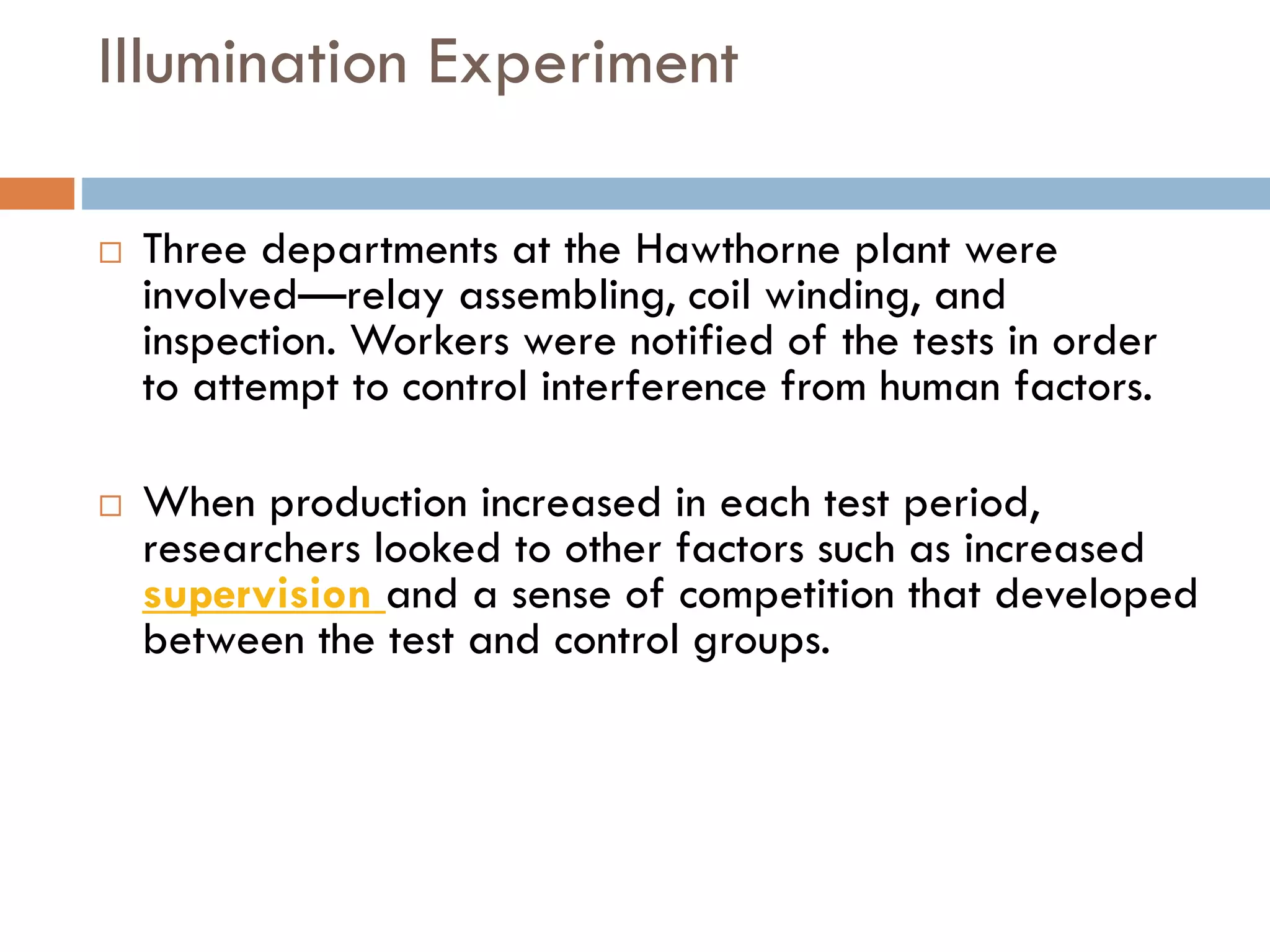 Illumination Experiment
 Three departments at the Hawthorne plant were
involved—relay assembling, coil winding, and
inspection. Workers were notified of the tests in order
to attempt to control interference from human factors.
 When production increased in each test period,
researchers looked to other factors such as increased
supervision and a sense of competition that developed
between the test and control groups.
 