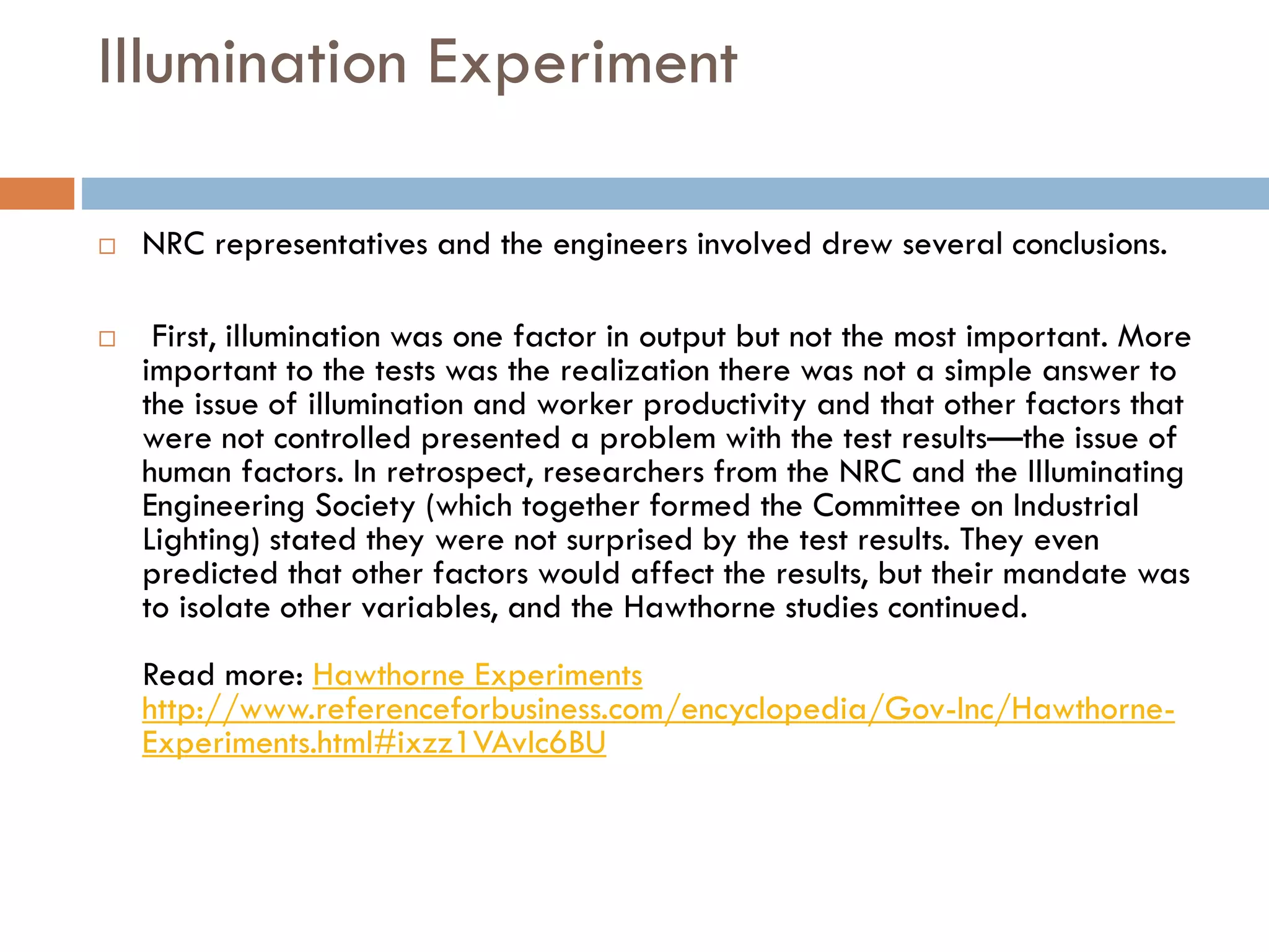 Illumination Experiment
 NRC representatives and the engineers involved drew several conclusions.
 First, illumination was one factor in output but not the most important. More
important to the tests was the realization there was not a simple answer to
the issue of illumination and worker productivity and that other factors that
were not controlled presented a problem with the test results—the issue of
human factors. In retrospect, researchers from the NRC and the Illuminating
Engineering Society (which together formed the Committee on Industrial
Lighting) stated they were not surprised by the test results. They even
predicted that other factors would affect the results, but their mandate was
to isolate other variables, and the Hawthorne studies continued.
Read more: Hawthorne Experiments
http://www.referenceforbusiness.com/encyclopedia/Gov-Inc/Hawthorne-
Experiments.html#ixzz1VAvIc6BU
 
