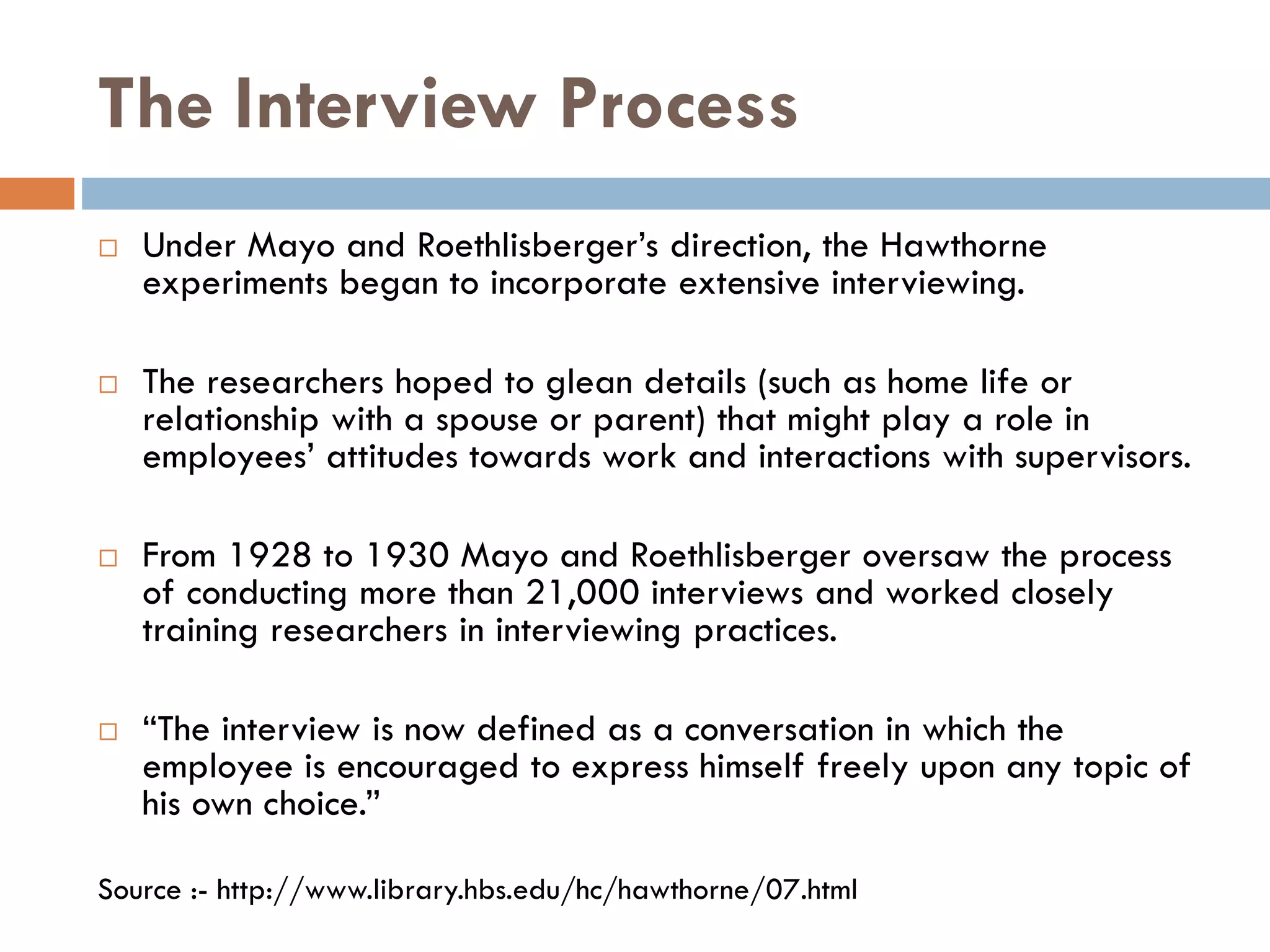 The Interview Process
 Under Mayo and Roethlisberger’s direction, the Hawthorne
experiments began to incorporate extensive interviewing.
 The researchers hoped to glean details (such as home life or
relationship with a spouse or parent) that might play a role in
employees’ attitudes towards work and interactions with supervisors.
 From 1928 to 1930 Mayo and Roethlisberger oversaw the process
of conducting more than 21,000 interviews and worked closely
training researchers in interviewing practices.
 “The interview is now defined as a conversation in which the
employee is encouraged to express himself freely upon any topic of
his own choice.”
Source :- http://www.library.hbs.edu/hc/hawthorne/07.html
 