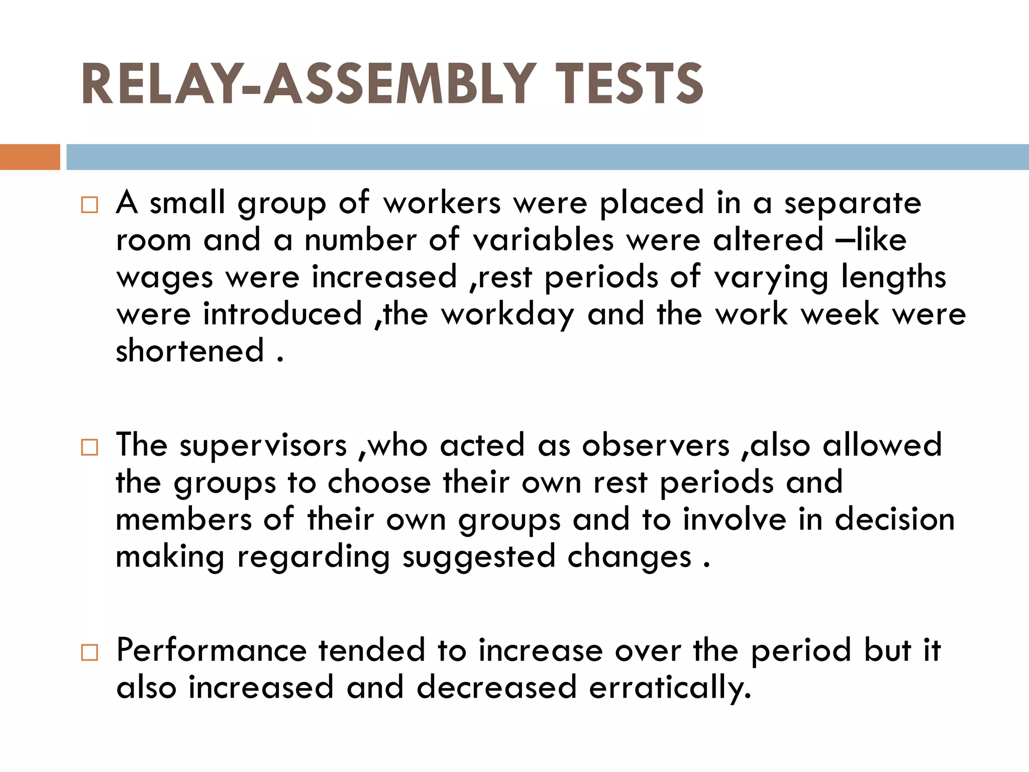 RELAY-ASSEMBLY TESTS
 A small group of workers were placed in a separate
room and a number of variables were altered –like
wages were increased ,rest periods of varying lengths
were introduced ,the workday and the work week were
shortened .
 The supervisors ,who acted as observers ,also allowed
the groups to choose their own rest periods and
members of their own groups and to involve in decision
making regarding suggested changes .
 Performance tended to increase over the period but it
also increased and decreased erratically.
 