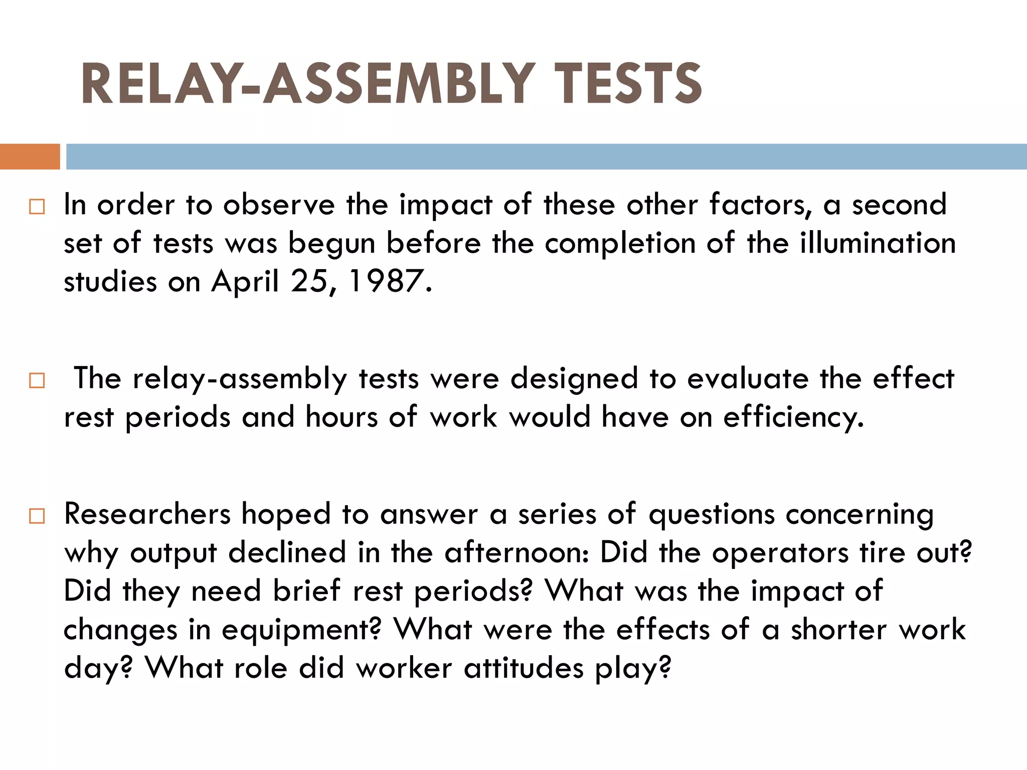 RELAY-ASSEMBLY TESTS
 In order to observe the impact of these other factors, a second
set of tests was begun before the completion of the illumination
studies on April 25, 1987.
 The relay-assembly tests were designed to evaluate the effect
rest periods and hours of work would have on efficiency.
 Researchers hoped to answer a series of questions concerning
why output declined in the afternoon: Did the operators tire out?
Did they need brief rest periods? What was the impact of
changes in equipment? What were the effects of a shorter work
day? What role did worker attitudes play?
 