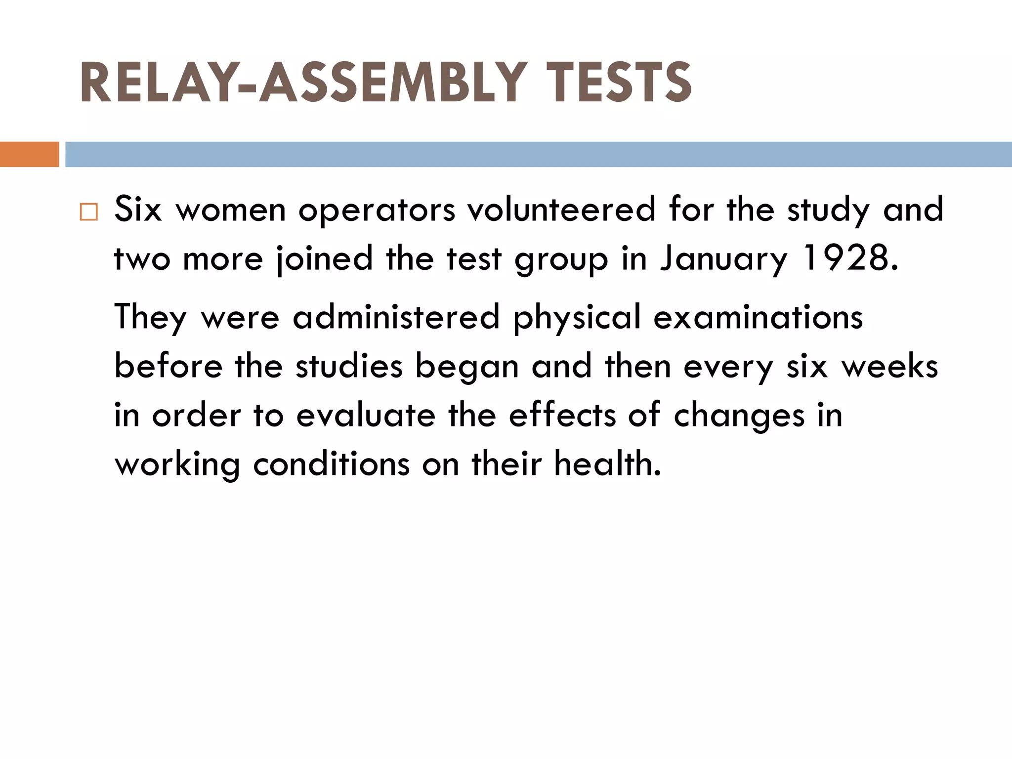 RELAY-ASSEMBLY TESTS
 Six women operators volunteered for the study and
two more joined the test group in January 1928.
They were administered physical examinations
before the studies began and then every six weeks
in order to evaluate the effects of changes in
working conditions on their health.
 