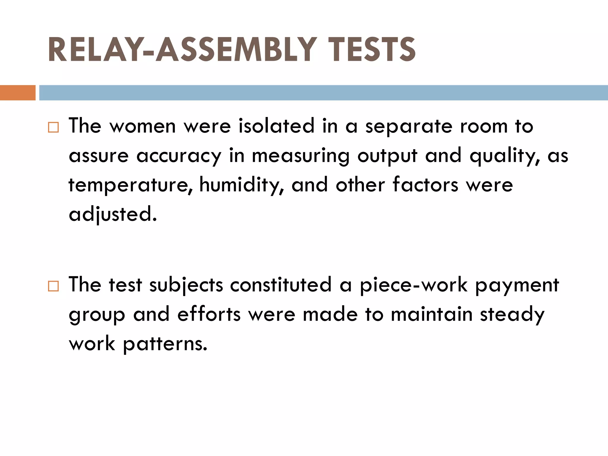 RELAY-ASSEMBLY TESTS
 The women were isolated in a separate room to
assure accuracy in measuring output and quality, as
temperature, humidity, and other factors were
adjusted.
 The test subjects constituted a piece-work payment
group and efforts were made to maintain steady
work patterns.
 