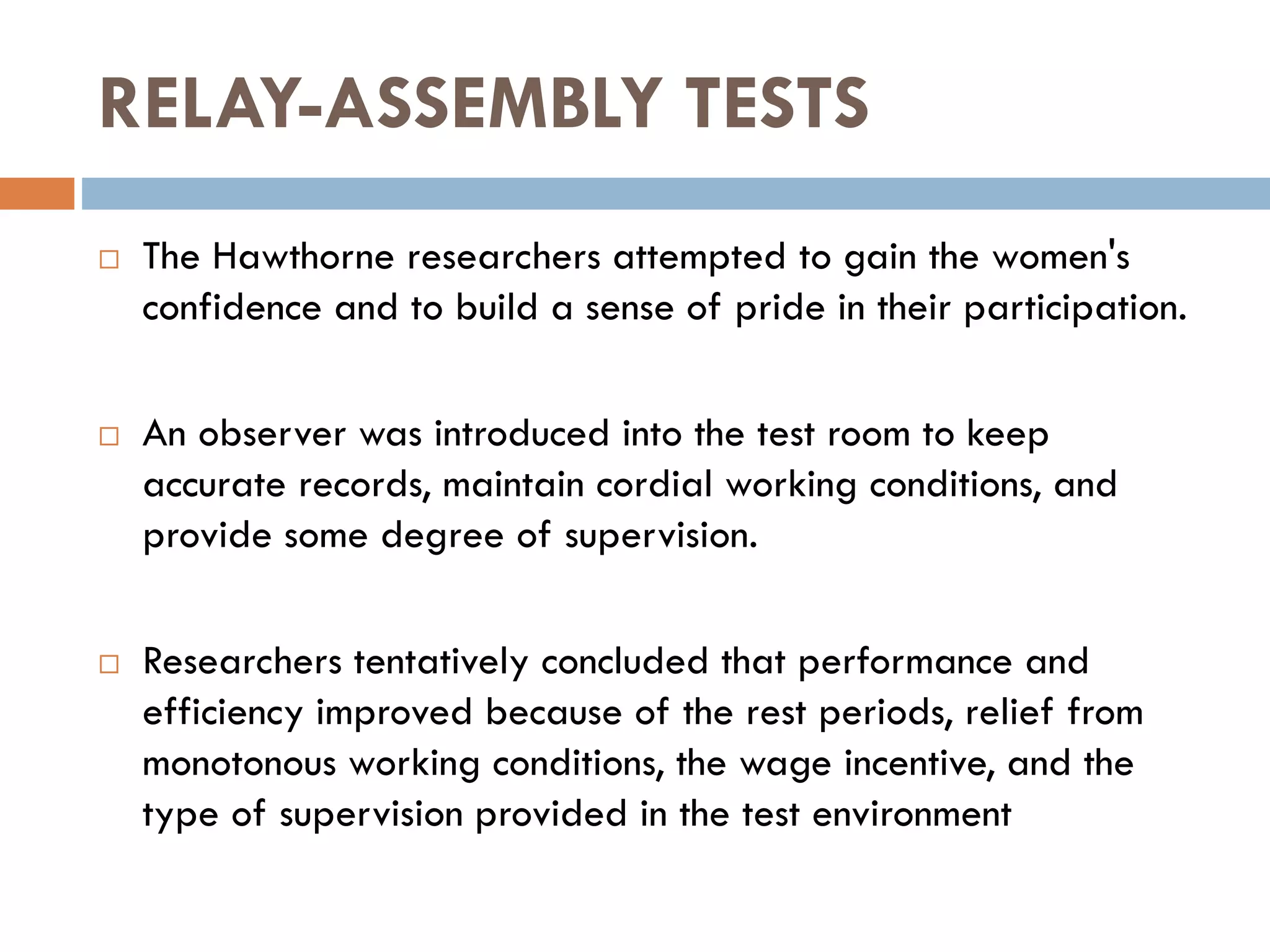 RELAY-ASSEMBLY TESTS
 The Hawthorne researchers attempted to gain the women's
confidence and to build a sense of pride in their participation.
 An observer was introduced into the test room to keep
accurate records, maintain cordial working conditions, and
provide some degree of supervision.
 Researchers tentatively concluded that performance and
efficiency improved because of the rest periods, relief from
monotonous working conditions, the wage incentive, and the
type of supervision provided in the test environment
 