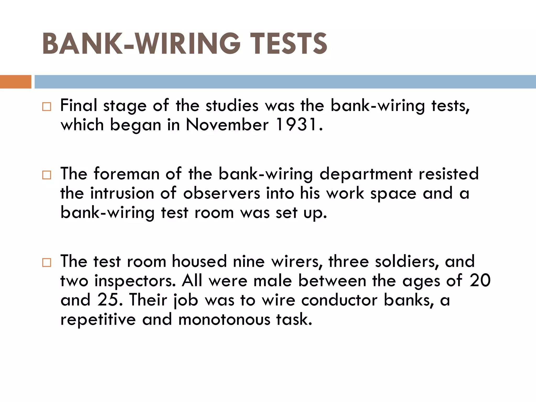 BANK-WIRING TESTS
 Final stage of the studies was the bank-wiring tests,
which began in November 1931.
 The foreman of the bank-wiring department resisted
the intrusion of observers into his work space and a
bank-wiring test room was set up.
 The test room housed nine wirers, three soldiers, and
two inspectors. All were male between the ages of 20
and 25. Their job was to wire conductor banks, a
repetitive and monotonous task.
 