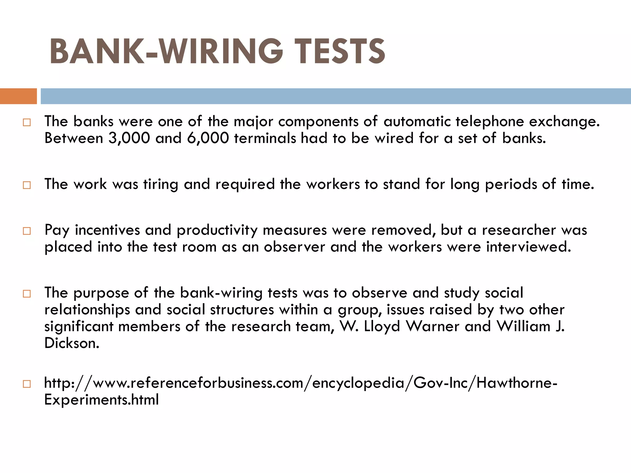 BANK-WIRING TESTS
 The banks were one of the major components of automatic telephone exchange.
Between 3,000 and 6,000 terminals had to be wired for a set of banks.
 The work was tiring and required the workers to stand for long periods of time.
 Pay incentives and productivity measures were removed, but a researcher was
placed into the test room as an observer and the workers were interviewed.
 The purpose of the bank-wiring tests was to observe and study social
relationships and social structures within a group, issues raised by two other
significant members of the research team, W. Lloyd Warner and William J.
Dickson.
 http://www.referenceforbusiness.com/encyclopedia/Gov-Inc/Hawthorne-
Experiments.html
 