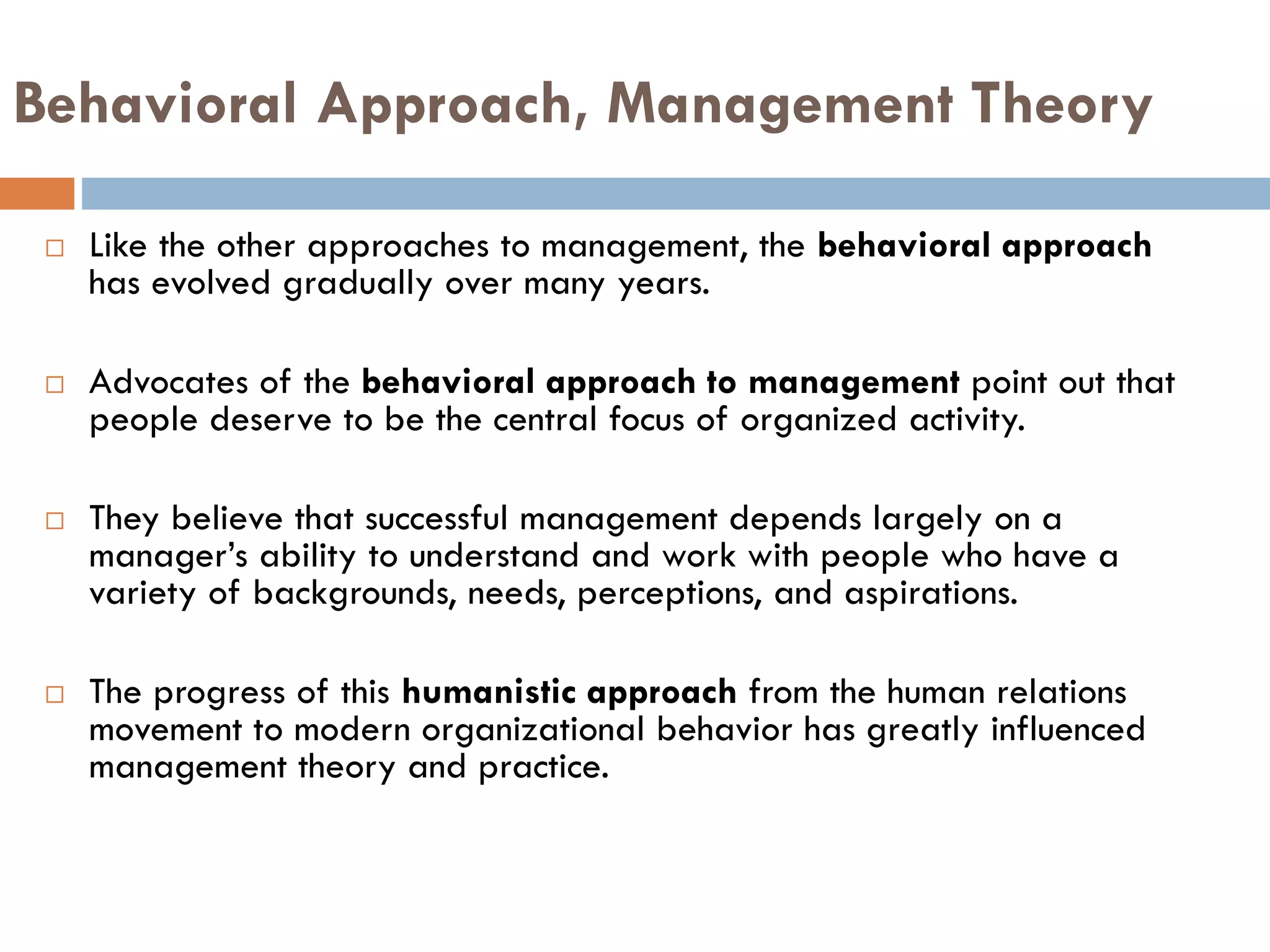 Behavioral Approach, Management Theory
 Like the other approaches to management, the behavioral approach
has evolved gradually over many years.
 Advocates of the behavioral approach to management point out that
people deserve to be the central focus of organized activity.
 They believe that successful management depends largely on a
manager’s ability to understand and work with people who have a
variety of backgrounds, needs, perceptions, and aspirations.
 The progress of this humanistic approach from the human relations
movement to modern organizational behavior has greatly influenced
management theory and practice.
 