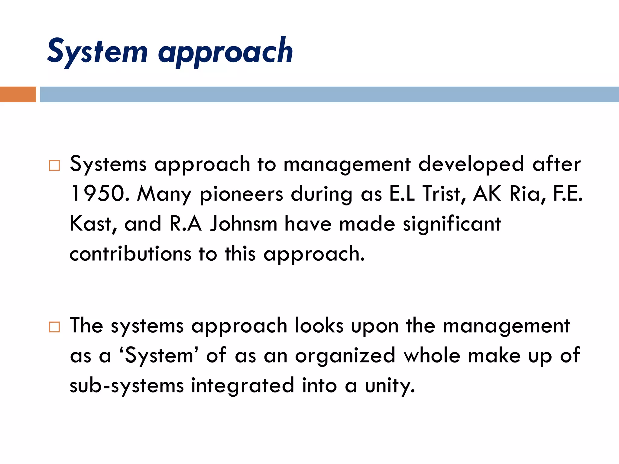 System approach
 Systems approach to management developed after
1950. Many pioneers during as E.L Trist, AK Ria, F.E.
Kast, and R.A Johnsm have made significant
contributions to this approach.
 The systems approach looks upon the management
as a ‘System’ of as an organized whole make up of
sub-systems integrated into a unity.
 