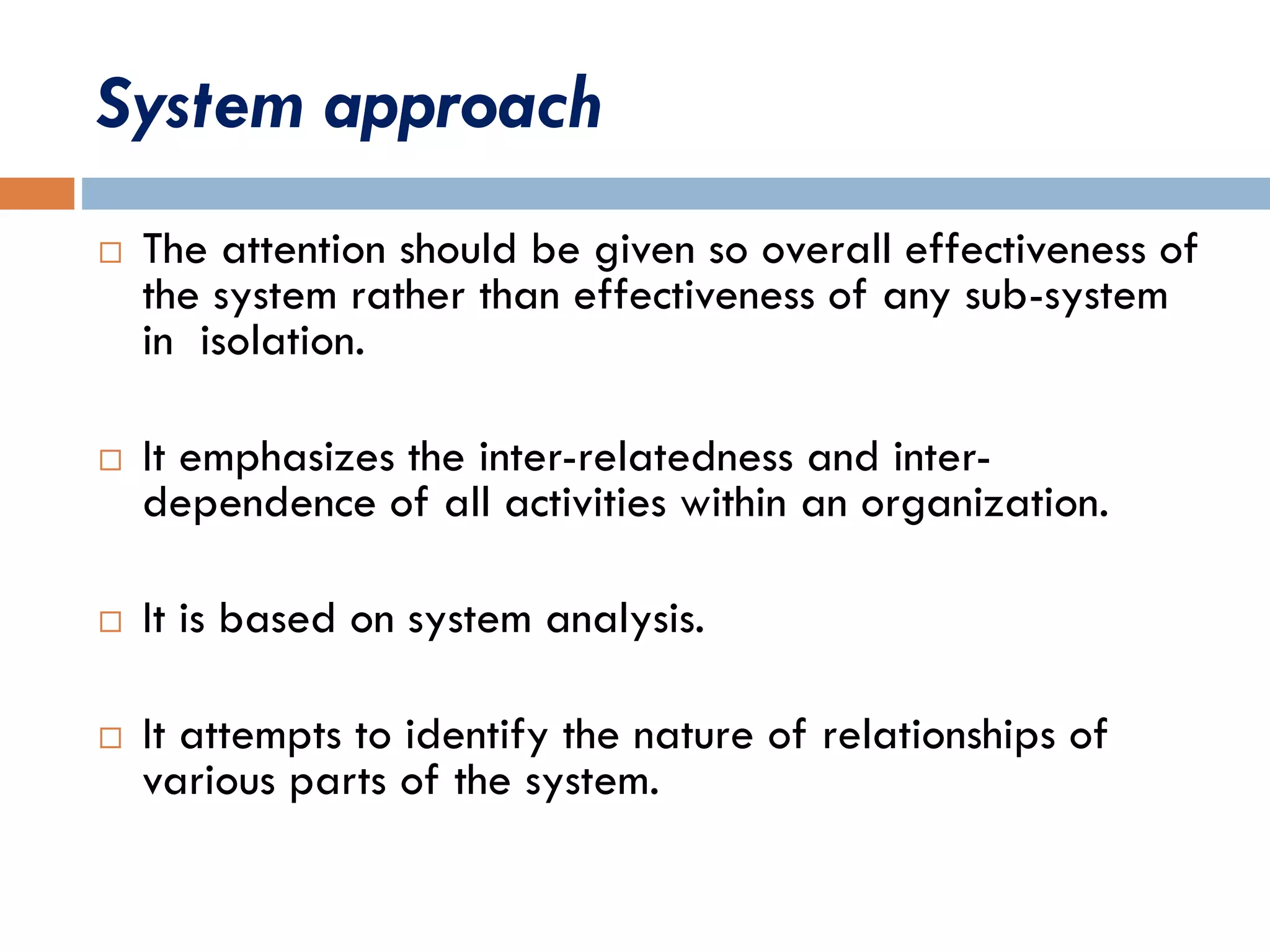 System approach
 The attention should be given so overall effectiveness of
the system rather than effectiveness of any sub-system
in isolation.
 It emphasizes the inter-relatedness and inter-
dependence of all activities within an organization.
 It is based on system analysis.
 It attempts to identify the nature of relationships of
various parts of the system.
 