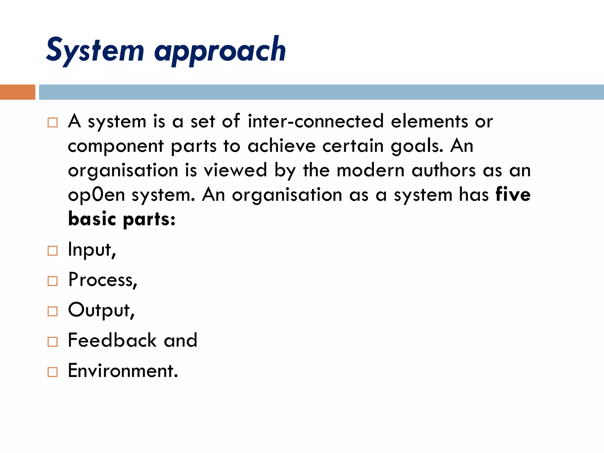 System approach
 A system is a set of inter-connected elements or
component parts to achieve certain goals. An
organisation is viewed by the modern authors as an
op0en system. An organisation as a system has five
basic parts:
 Input,
 Process,
 Output,
 Feedback and
 Environment.
 