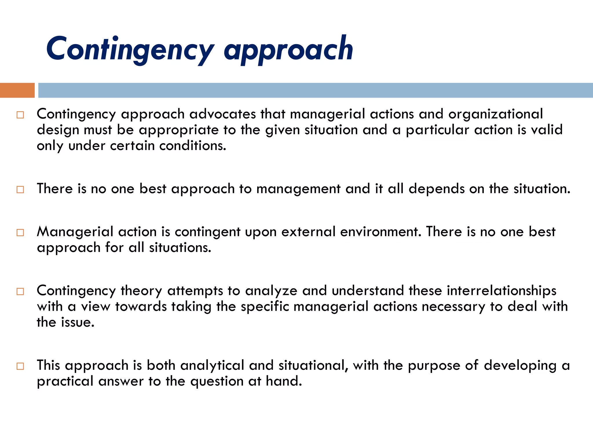 Contingency approach
 Contingency approach advocates that managerial actions and organizational
design must be appropriate to the given situation and a particular action is valid
only under certain conditions.
 There is no one best approach to management and it all depends on the situation.
 Managerial action is contingent upon external environment. There is no one best
approach for all situations.
 Contingency theory attempts to analyze and understand these interrelationships
with a view towards taking the specific managerial actions necessary to deal with
the issue.
 This approach is both analytical and situational, with the purpose of developing a
practical answer to the question at hand.
 