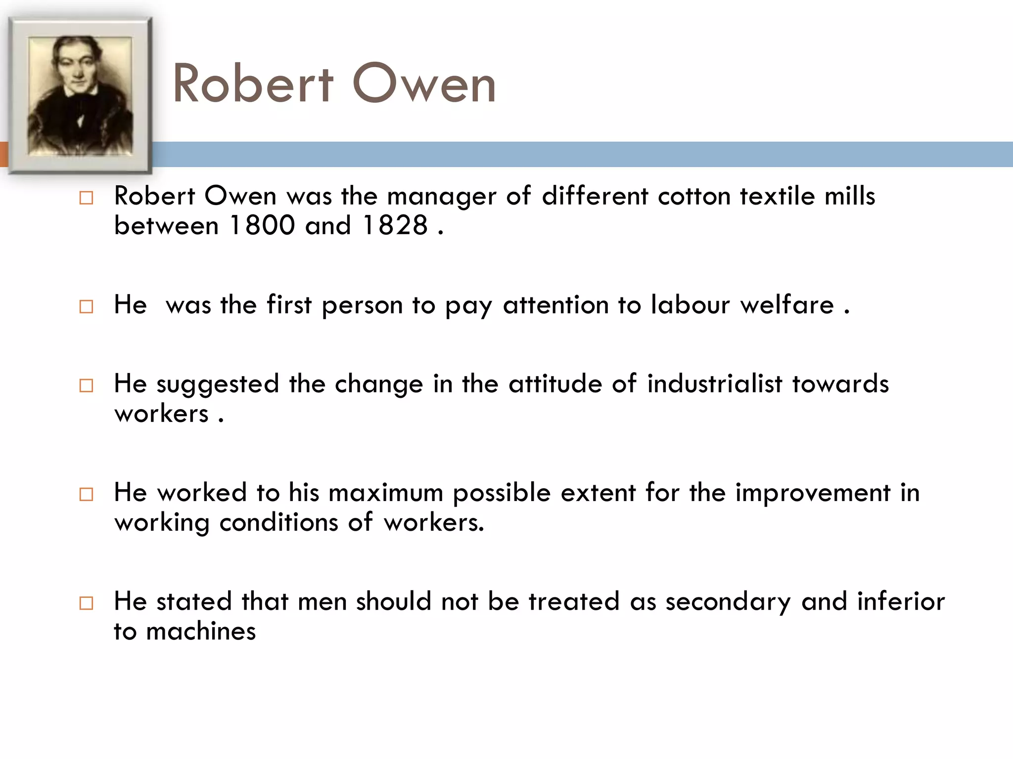 Robert Owen
 Robert Owen was the manager of different cotton textile mills
between 1800 and 1828 .
 He was the first person to pay attention to labour welfare .
 He suggested the change in the attitude of industrialist towards
workers .
 He worked to his maximum possible extent for the improvement in
working conditions of workers.
 He stated that men should not be treated as secondary and inferior
to machines
 