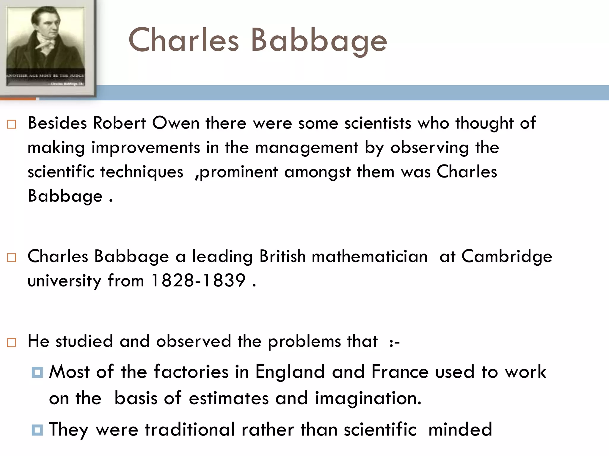 Charles Babbage
 Besides Robert Owen there were some scientists who thought of
making improvements in the management by observing the
scientific techniques ,prominent amongst them was Charles
Babbage .
 Charles Babbage a leading British mathematician at Cambridge
university from 1828-1839 .
 He studied and observed the problems that :-
 Most of the factories in England and France used to work
on the basis of estimates and imagination.
 They were traditional rather than scientific minded
 