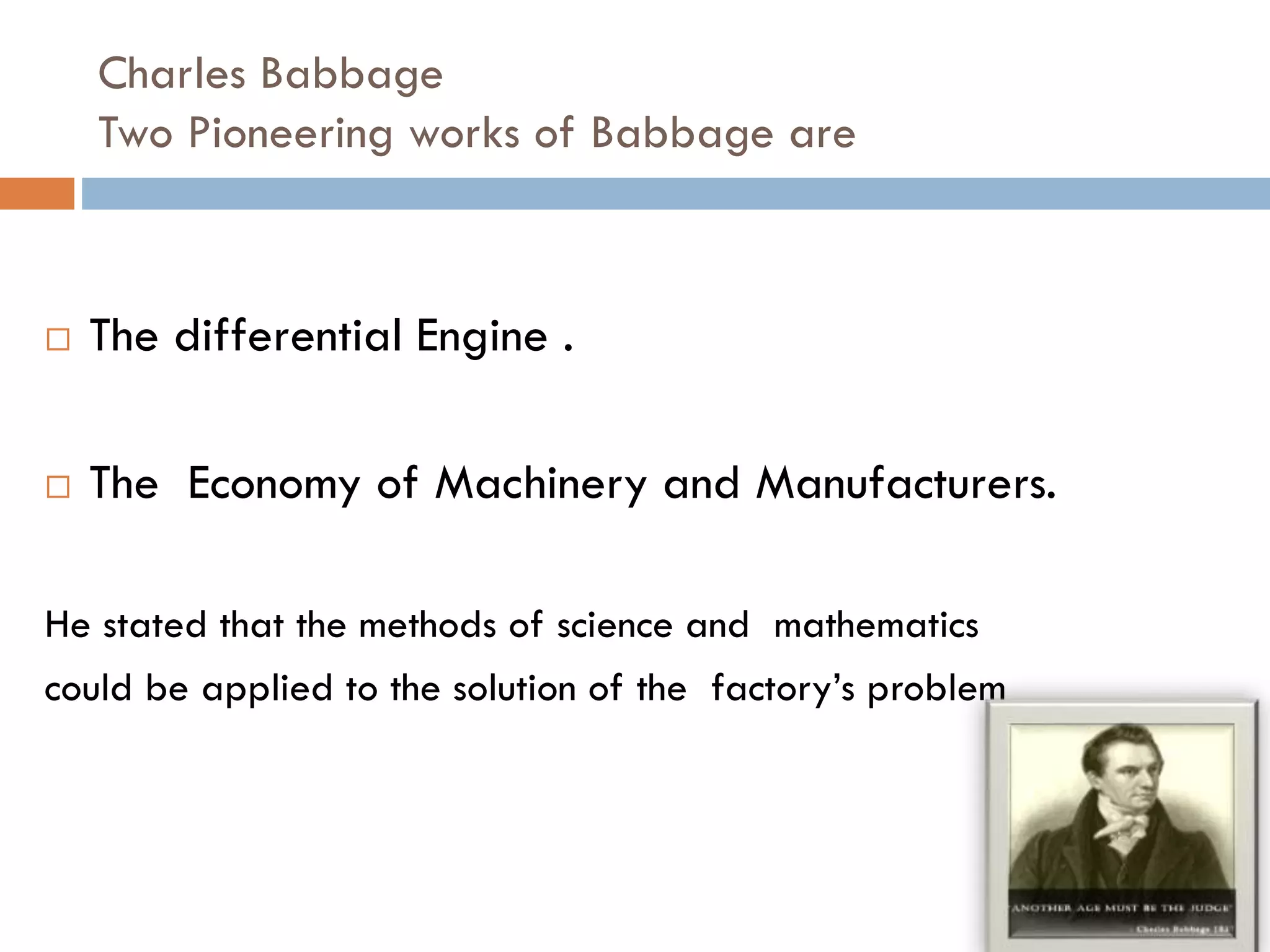 Charles Babbage
Two Pioneering works of Babbage are
 The differential Engine .
 The Economy of Machinery and Manufacturers.
He stated that the methods of science and mathematics
could be applied to the solution of the factory’s problem
 