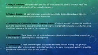 4. Unity of command: There should be one boss for one subordinate. Conflict will arise when one
receives order and instructions from multiple managers.
5. Unity of direction: All operations in an organization need to be directed towards one objective.
Without this achievement of goal cannot be ensured.
6. Subordination of individual interest to general interest: If there is a conflict between the individual
goals and organizational goals, preference should be given to organizational goals, i.e., individual goals
should not supersede the goals of the organization.
7. Remuneration: There should be a fair system of remuneration that ensures equal pay for equal work.
It should be fair to both employees and employers.
8. Centralisation: It refers to declining role of subordinates in the decision making. Though major
decisions are taken by the managers at the top level, but at the same time enough authority should be
given to the subordinates to do the jobs properly.
 