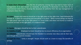 9. Scalar Chain (Hierarchy): This the line of authority running from top level to lower level of
management. It is also known as hierarchy of authority. It illustrated in the form of an
organizational chart clearly showing the structure of authority from the top management to
employees down the line.
10. Order: People and material should be in the right place at the right time. Fayol followed the
concept of ‘ A place for everything and everything in its place ‘. When human beings are kept at
the right place( right man at the right place) it is social order, and when non-human or material
resources are kept at the right place, it is material order.
11. Equity: Managers should be fair to their subordinates.
12. Stability of staff: Employee turnover should be less to ensure efficiency of an organization.
13. Initiative: Subordinates should have the freedom to conceive new ideas and do their task,
even though they commit mistakes.
14. Esprit de corps: ‘ Unity is strength’. People should work as a team to enjoy the benefits of
synergy.
 