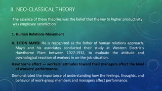 II. NEO-CLASSICAL THEORY
A. ELTON MAYO: He is recognized as the father of human relations approach.
Mayo and his associates conducted their study at Western Electric's
Hawthorne Plant between 1927-1932, to evaluate the attitude and
psychological reaction of workers in on-the-job situation.
Hawthorne effect — workers’ attitudes toward their managers affect the level
of workers’ performance.
Demonstrated the importance of understanding how the feelings, thoughts, and
behavior of work-group members and managers affect performance.
1. Human Relations Movement
The essence of these theories was the belief that the key to higher productivity
was employee satisfaction
 