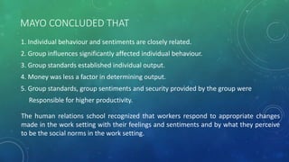 MAYO CONCLUDED THAT
1. Individual behaviour and sentiments are closely related.
2. Group influences significantly affected individual behaviour.
3. Group standards established individual output.
4. Money was less a factor in determining output.
5. Group standards, group sentiments and security provided by the group were
Responsible for higher productivity.
The human relations school recognized that workers respond to appropriate changes
made in the work setting with their feelings and sentiments and by what they perceive
to be the social norms in the work setting.
 