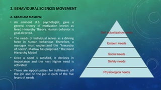 2. BEHAVIOURAL SCIENCES MOVEMENT
A. ABRAHAM MASLOW:
• An eminent U.S. psychologist, gave a
general theory of motivation known as
Need Hierarchy Theory. Human behavior is
goal-directed.
• The needs of individual serves as a driving
force in human behaviour. Therefore, a
manager must understand the “hierarchy
of needs”. Maslow has proposed “The Need
Hierarchy Model
• Once a need is satisfied, it declines in
importance and the next higher need is
activated
• There are opportunities for fulfillment off
the job and on the job in each of the five
levels of needs
 