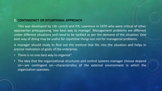 2. CONTINGENCY OR SITUATIONAL APPROACH
This was developed by J.W. Lorsch and P.R. Lawrence in 1970 who were critical of other
approaches presupposing ‘one best way to manage’. Management problems are different
under different situations and need to be tackled as per the demand of the situation. One
best way of doing may be useful for repetitive things but not for managerial problems.
A manager should study to find out the method that fits into the situation and helps in
precise realization of goals of the enterprise.
• There is no one best way to organize”
• The idea that the organizational structures and control systems manager choose depend
on—are contingent on—characteristics of the external environment in which the
organization operates.
 