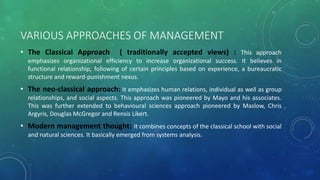 VARIOUS APPROACHES OF MANAGEMENT
• The Classical Approach ( traditionally accepted views) : This approach
emphasizes organizational efficiency to increase organizational success. It believes in
functional relationship, following of certain principles based on experience, a bureaucratic
structure and reward-punishment nexus.
• The neo-classical approach: It emphasizes human relations, individual as well as group
relationships, and social aspects. This approach was pioneered by Mayo and his associates.
This was further extended to behavioural sciences approach pioneered by Maslow, Chris
Argyris, Douglas McGregor and Rensis Likert.
• Modern management thought: It combines concepts of the classical school with social
and natural sciences. It basically emerged from systems analysis.
 