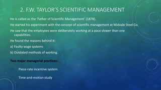 2. F.W. TAYLOR’S SCIENTIFIC MANAGEMENT
He is called as the ‘Father of Scientific Management’ (1878).
He started his experiment with the concept of scientific management at Midvale Steel Co.
He saw that the employees were deliberately working at a pace slower than one
capabilities.
He found the reasons behind it:
a) Faulty wage systems
b) Outdated methods of working.
Two major managerial practices:
 Piece-rate incentive system
 Time-and-motion study
 