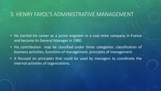 3. HENRY FAYOL’S ADMINISTRATIVE MANAGEMENT
• He started his career as a junior engineer in a coal mine company in France
and became its General Manager in 1980.
• His contribution may be classified under three categories: classification of
business activities, functions of management, principles of management.
• It focused on principles that could be used by managers to coordinate the
internal activities of organizations.
 