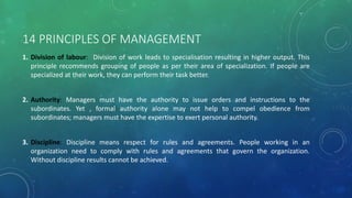 14 PRINCIPLES OF MANAGEMENT
1. Division of labour: Division of work leads to specialisation resulting in higher output. This
principle recommends grouping of people as per their area of specialization. If people are
specialized at their work, they can perform their task better.
2. Authority: Managers must have the authority to issue orders and instructions to the
subordinates. Yet , formal authority alone may not help to compel obedience from
subordinates; managers must have the expertise to exert personal authority.
3. Discipline: Discipline means respect for rules and agreements. People working in an
organization need to comply with rules and agreements that govern the organization.
Without discipline results cannot be achieved.
 