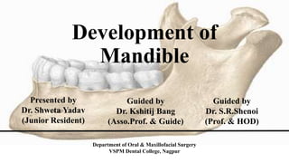 Development of
Mandible
Presented by
Dr. Shweta Yadav
(Junior Resident)
Guided by
Dr. Kshitij Bang
(Asso.Prof. & Guide)
Guided by
Dr. S.R.Shenoi
(Prof. & HOD)
Department of Oral & Maxillofacial Surgery
VSPM Dental College, Nagpur
 