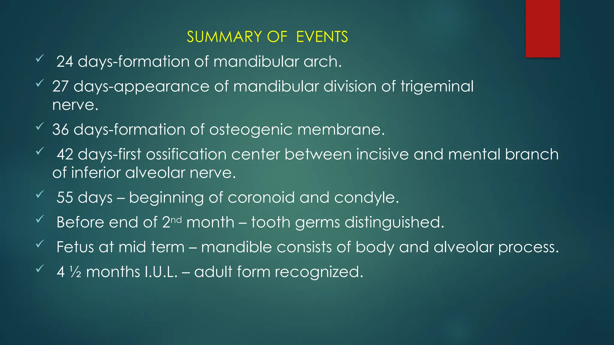 SUMMARY OF EVENTS
 24 days-formation of mandibular arch.
 27 days-appearance of mandibular division of trigeminal
nerve.
 36 days-formation of osteogenic membrane.
 42 days-first ossification center between incisive and mental branch
of inferior alveolar nerve.
 55 days – beginning of coronoid and condyle.
 Before end of 2nd
month – tooth germs distinguished.
 Fetus at mid term – mandible consists of body and alveolar process.
 4 ½ months I.U.L. – adult form recognized.
 