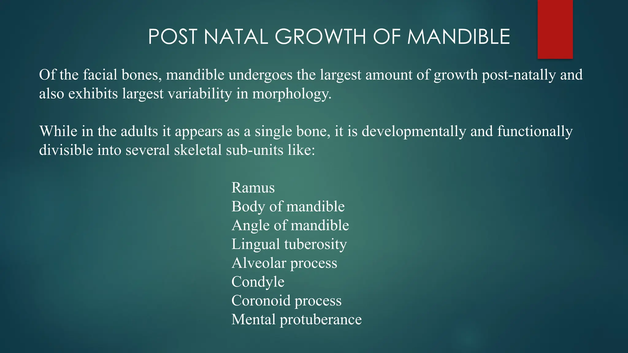 POST NATAL GROWTH OF MANDIBLE
Of the facial bones, mandible undergoes the largest amount of growth post-natally and
also exhibits largest variability in morphology.
While in the adults it appears as a single bone, it is developmentally and functionally
divisible into several skeletal sub-units like:
Ramus
Body of mandible
Angle of mandible
Lingual tuberosity
Alveolar process
Condyle
Coronoid process
Mental protuberance
 