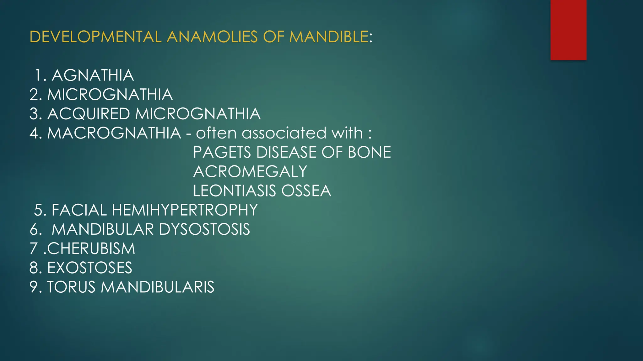 DEVELOPMENTAL ANAMOLIES OF MANDIBLE:
1. AGNATHIA
2. MICROGNATHIA
3. ACQUIRED MICROGNATHIA
4. MACROGNATHIA - often associated with :
PAGETS DISEASE OF BONE
ACROMEGALY
LEONTIASIS OSSEA
5. FACIAL HEMIHYPERTROPHY
6. MANDIBULAR DYSOSTOSIS
7 .CHERUBISM
8. EXOSTOSES
9. TORUS MANDIBULARIS
 