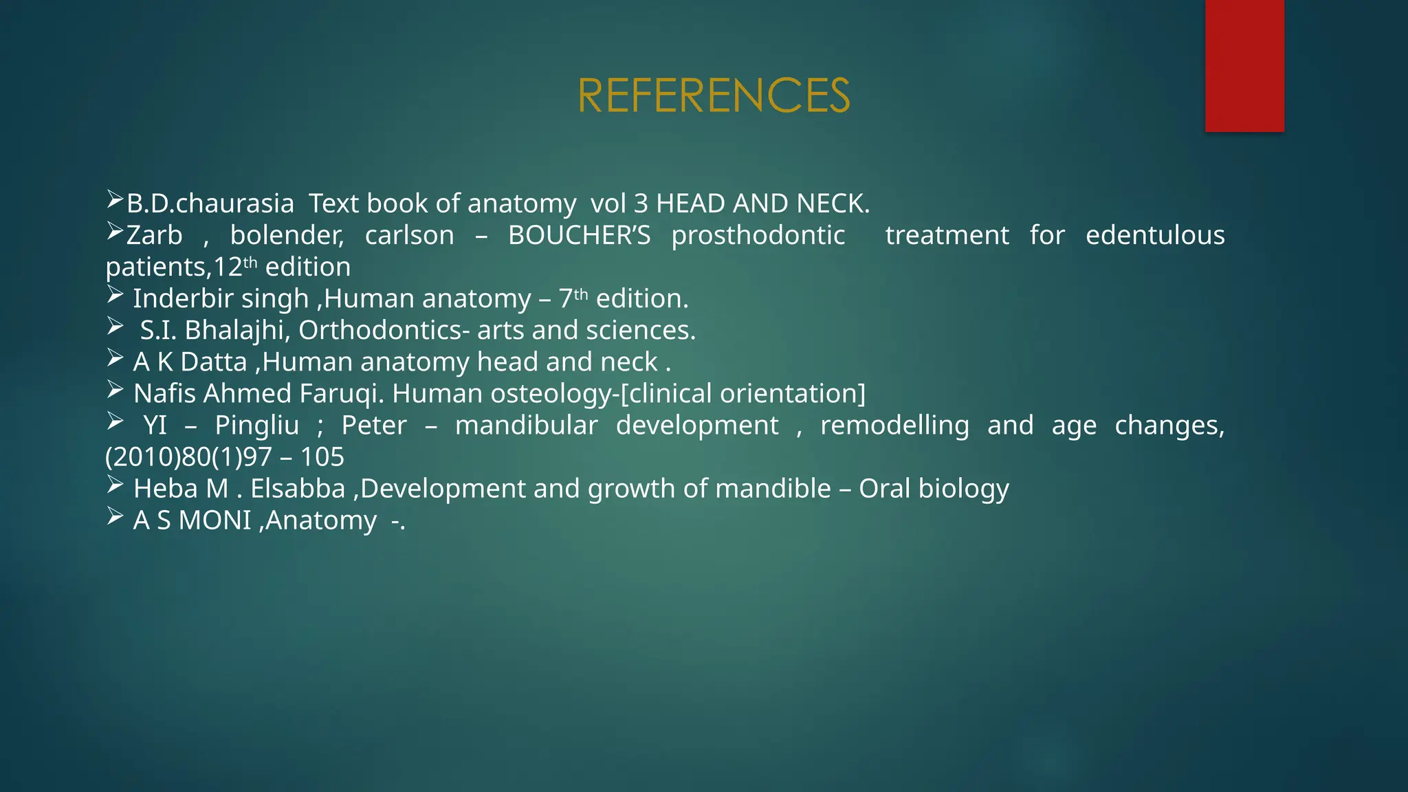 REFERENCES
B.D.chaurasia Text book of anatomy vol 3 HEAD AND NECK.
Zarb , bolender, carlson – BOUCHER’S prosthodontic treatment for edentulous
patients,12th
edition
 Inderbir singh ,Human anatomy – 7th
edition.
 S.I. Bhalajhi, Orthodontics- arts and sciences.
 A K Datta ,Human anatomy head and neck .
 Nafis Ahmed Faruqi. Human osteology-[clinical orientation]
 YI – Pingliu ; Peter – mandibular development , remodelling and age changes,
(2010)80(1)97 – 105
 Heba M . Elsabba ,Development and growth of mandible – Oral biology
 A S MONI ,Anatomy -.
 