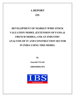 A REPORT
ON
DEVELOPMENT OF MARKET-WIDE STOCK
VALUATION MODEL (EXTENSION OF FAMA &
FRENCH MODEL) AND AN INDUSTRY
ANALYSIS OF IT AND CONSTRUCTION SECTOR
IN INDIA USING THIS MODEL
By
Saurabh Trivedi
10BSPHH011076
 