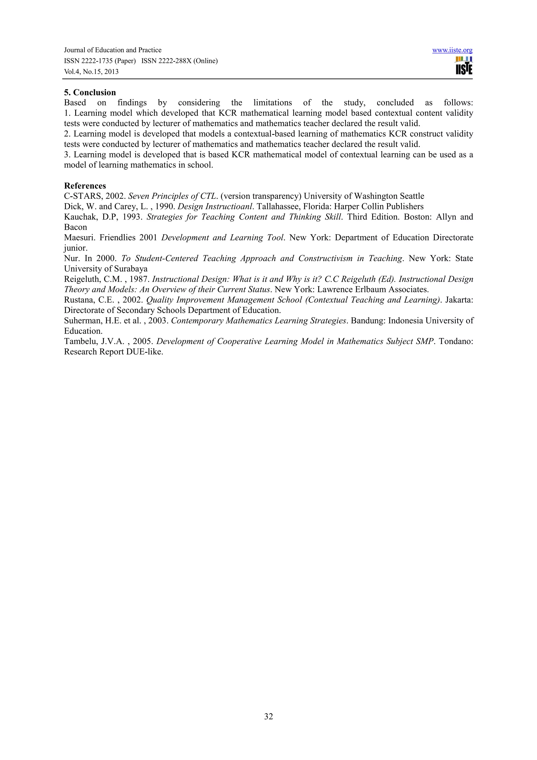 Journal of Education and Practice www.iiste.org
ISSN 2222-1735 (Paper) ISSN 2222-288X (Online)
Vol.4, No.15, 2013
32
5. Conclusion
Based on findings by considering the limitations of the study, concluded as follows:
1. Learning model which developed that KCR mathematical learning model based contextual content validity
tests were conducted by lecturer of mathematics and mathematics teacher declared the result valid.
2. Learning model is developed that models a contextual-based learning of mathematics KCR construct validity
tests were conducted by lecturer of mathematics and mathematics teacher declared the result valid.
3. Learning model is developed that is based KCR mathematical model of contextual learning can be used as a
model of learning mathematics in school.
References
C-STARS, 2002. Seven Principles of CTL. (version transparency) University of Washington Seattle
Dick, W. and Carey, L. , 1990. Design Instructioanl. Tallahassee, Florida: Harper Collin Publishers
Kauchak, D.P, 1993. Strategies for Teaching Content and Thinking Skill. Third Edition. Boston: Allyn and
Bacon
Maesuri. Friendlies 2001 Development and Learning Tool. New York: Department of Education Directorate
junior.
Nur. In 2000. To Student-Centered Teaching Approach and Constructivism in Teaching. New York: State
University of Surabaya
Reigeluth, C.M. , 1987. Instructional Design: What is it and Why is it? C.C Reigeluth (Ed). Instructional Design
Theory and Models: An Overview of their Current Status. New York: Lawrence Erlbaum Associates.
Rustana, C.E. , 2002. Quality Improvement Management School (Contextual Teaching and Learning). Jakarta:
Directorate of Secondary Schools Department of Education.
Suherman, H.E. et al. , 2003. Contemporary Mathematics Learning Strategies. Bandung: Indonesia University of
Education.
Tambelu, J.V.A. , 2005. Development of Cooperative Learning Model in Mathematics Subject SMP. Tondano:
Research Report DUE-like.
 