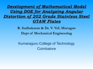 Development of Mathematical Model
Using DOE for Analyzing Angular
Distortion of 202 Grade Stainless Steel
GTAW Plates
R. Sudhakaran & Dr. V. VeL Murugan
Dept of Mechanical Engineering
Kumaraguru College of Technology
Coimbatore
 
