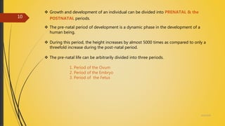  Growth and development of an individual can be divided into PRENATAL & the
POSTNATAL periods.
 The pre-natal period of development is a dynamic phase in the development of a
human being.
 During this period, the height increases by almost 5000 times as compared to only a
threefold increase during the post-natal period.
 The pre-natal life can be arbitrarily divided into three periods.
1. Period of the Ovum
2. Period of the Embryo
3. Period of the Fetus
4/14/2018
10
 