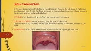 4/14/2018
100
LINGUAL THYROID NODULE -
In this anomalus condition, the follicle of thyroid tissue are found in the substance of the tongue,
possibly arising from thyroid that failed to migrate to its original position/ from enlarge remnants
that became detached and were left behind.
ETIOLOGY - functional insufficiency of the chief thyroid gland in the neck.
CLINICAL FEATURES - nodular mass in or near the base of the tongue.
Dysphagia, dysphonia, dyspnoea, hemorrhage with pain or feeling of tightness or fullness in the
throat.
TREATMENT -Careful physical examination to demonstrate the thyroid gland location.
 