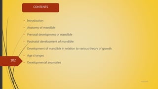 4/14/2018
102
• Introduction
• Anatomy of mandible
• Prenatal development of mandible
• Postnatal development of mandible
• Development of mandible in relation to various theory of growth
• Age changes
• Developmental anomalies
CONTENTS
 