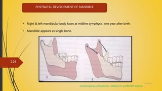 4/14/2018
124
POSTNATAL DEVELOPMENT OF MANDIBLE
• Right & left mandibular body fuses at midline symphysis one year after birth.
• Mandible appears as single bone.
(Contemporary orthodontics Williams R. proffit fifth edition)
 